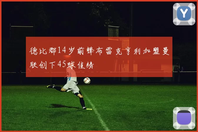 德比郡14岁前锋布雷克亨利加盟曼联创下45球佳绩