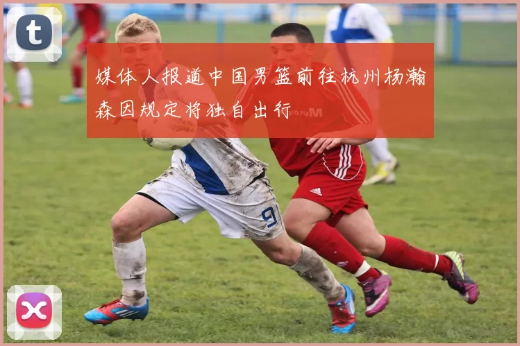 媒体人报道中国男篮前往杭州杨瀚森因规定将独自出行