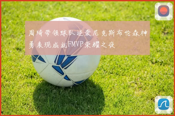 周琦带领球队逆袭尼克斯布伦森神勇表现成就FMVP荣耀之夜