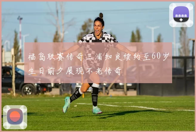 福岛联赛传奇三浦知良续约至60岁生日前夕展现不老传奇