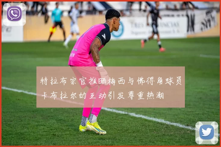 特拉布宗官推晒梅西与佛得角球员卡布拉尔的互动引发尊重热潮