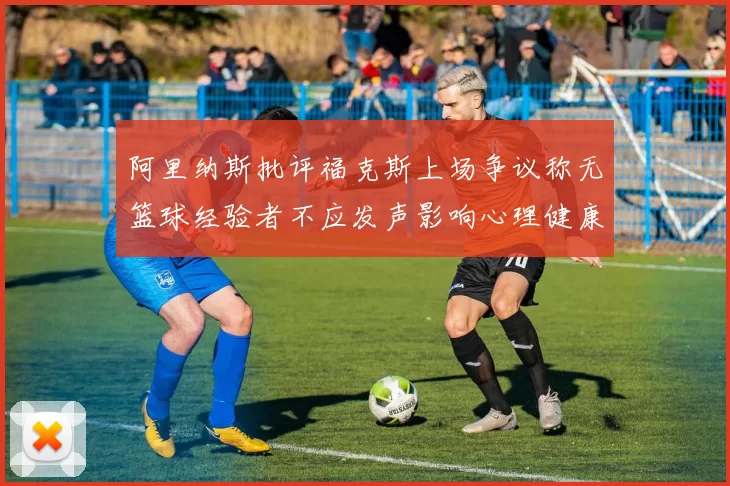 阿里纳斯批评福克斯上场争议称无篮球经验者不应发声影响心理健康