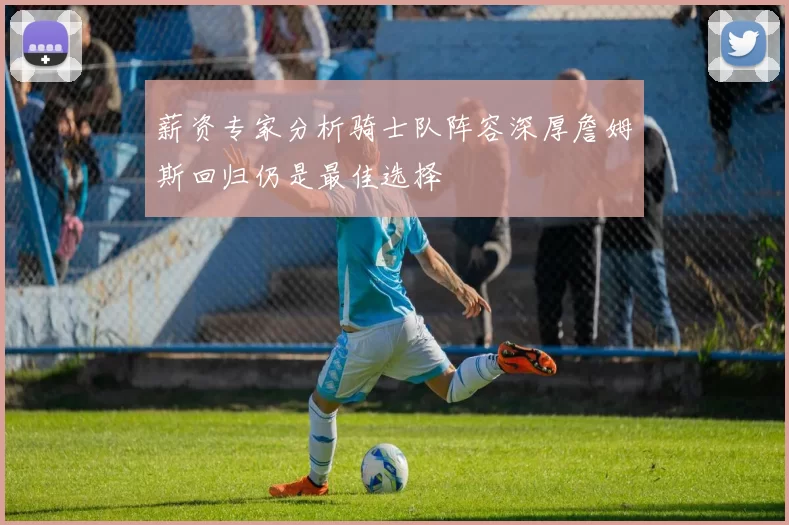 薪资专家分析骑士队阵容深厚詹姆斯回归仍是最佳选择
