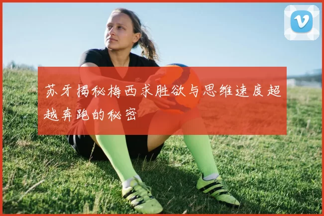 苏牙揭秘梅西求胜欲与思维速度超越奔跑的秘密