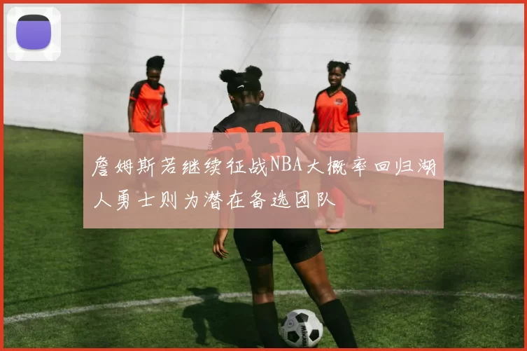 詹姆斯若继续征战NBA大概率回归湖人勇士则为潜在备选团队