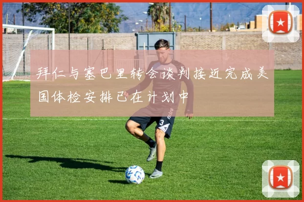 拜仁与塞巴里转会谈判接近完成美国体检安排已在计划中