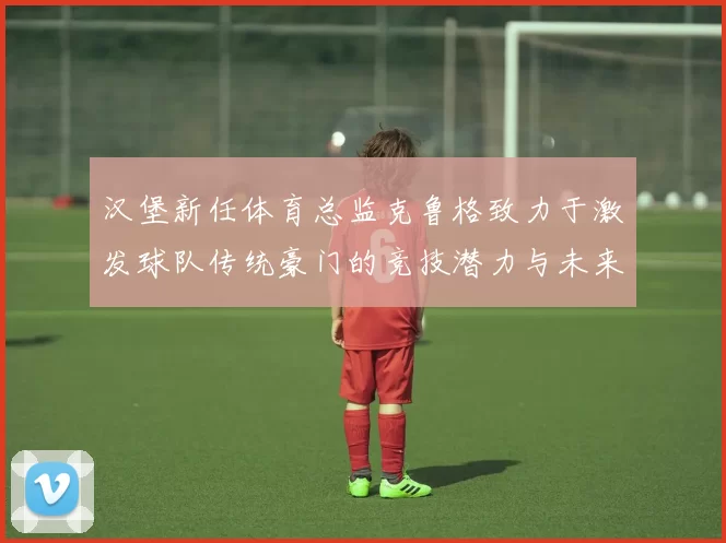汉堡新任体育总监克鲁格致力于激发球队传统豪门的竞技潜力与未来发展