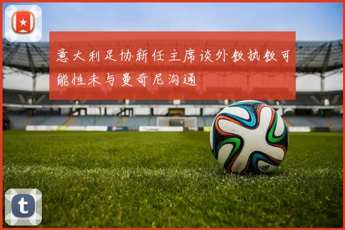 意大利足协新任主席谈外教执教可能性未与曼奇尼沟通