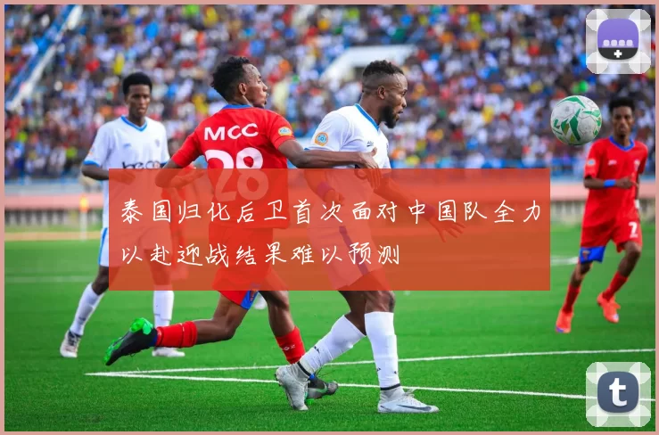 泰国归化后卫首次面对中国队全力以赴迎战结果难以预测