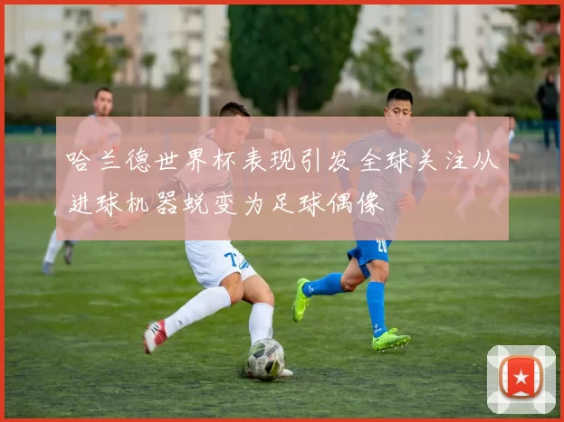 哈兰德世界杯表现引发全球关注从进球机器蜕变为足球偶像